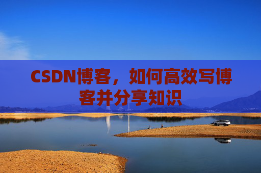 CSDN博客,如何高效写博客并分享知识 CSDN博客,如何高效写博客并分享知识